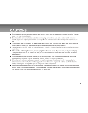 Page 5 5
CAUTIONS
Do not place this camera in a location affected by oil fumes or steam, such as near a cooking stove or humidifier. This may
cause a fire or an electrical shock.
Do not leave this camera in a location subject to extremely high temperatures, such as in a sealed vehicle or in direct
sunlight. Exposure to high temperatures may adversely affect the camera case and internal components and may cause a
fire.
Do not cover or wrap the camera or AC power adapter with a cloth or quilt. This may cause...