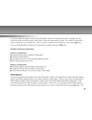 Page 41 41
Exposure
Your camera adjusts the exposure of each scene automatically.  However, \
if the subject is very dark, or very bright, you may
override the cameras automatic exposure determination to make the subje\
ct brighter or darker. This is called EV compensation.
The EV compensation can be adjusted from -1.8EV to +1.8EV. To select the\
 EV compensation you wish, press the 
 button.
Then, use the 
 /  buttons to select the EV compensation you desire, and press the  button.
Examples of Exposure...