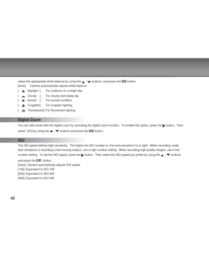 Page 42 42
select the appropriate white balance by using the  /  buttons, and press the  button.
[Auto]: Camera automatically adjusts white balance
[    
Daylight  ]: For outdoors on a bright day
[    
Cloudy    ]: For cloudy and shady sky
[    
Sunset    ]: For sunset condition
[    
Tungsten]: For tungsten lighting
[    
 Fluorescent]: For fluorescent lighting
Digital Zoom
You can take shots with the digital zoom by activating the digital zoom \
function.  To enable this option, press the  button.  Then...