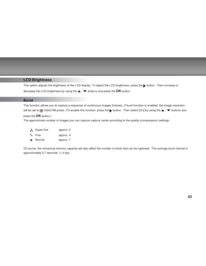 Page 43 43
LCD Brightness
This option adjusts the brightness of the LCD display. To adjust the LCD brightness, press the  button.  Then increase or
decrease the LCD brightness by using the 
 /  buttons and press the  button.
Burst
This function allows you to capture a sequence of continuous images (frames). If burst function is enabled, the image resolution
will be set to 
1024x768 pixels. (To enable this function, press the  button.  Then select [On] by using the  /  buttons and
press the 
 button.)
The...