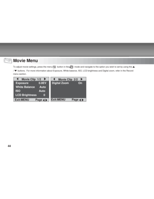 Page 44 44
Movie Menu
To adjust movie settings, press the menu   button in the   mode and navigate to the option you wish to set by using the 
/  buttons.  For more information about Exposure, White balance, ISO, LCD \
brightness and Digital zoom, refer in the Record
menu section.
    Movie Clip  1/2    
Exposure        0.0EV
White Balance      Auto
ISO                        Auto
LCD Brightness         0
Exit:MENU     Page 
 
Digital Zoom On
    Movie Clip  2/2    
Exit:MENU     Page        