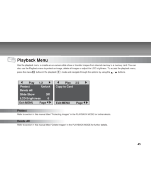 Page 45 45
Playback Menu
Use the playback menu to create an on-camera slide show or transfer imag\
es from internal memory to a memory card. You can
also use the Playback menu to protect an image, delete all images or adj\
ust the LCD brightness. To access the playback menu,
press the menu 
 button in the playback   mode and navigate through the options by using the  /  buttons.
Protect
Refer to section in this manual titled Protecting Images in the PLAYBA\
CK MODE for further details.
Delete All
Refer to...