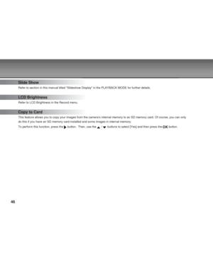 Page 46 46
Slide Show
Refer to section in this manual titled Slideshow Display in the PLAYBACK MODE for further details.
LCD Brightness
Refer to LCD Brightness in the Record menu.
Copy to Card
This feature allows you to copy your images from the cameras internal memory to an SD memory card. Of course, you can only
do this if you have an SD memory card installed and some images in internal memory.
To perform this function, press the 
 button.  Then, use the  /  buttons to select [Yes] and then press the  button....