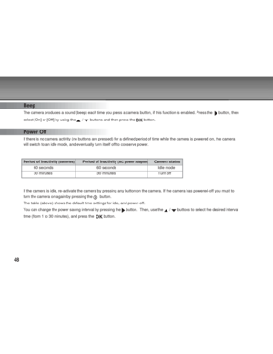 Page 48 48
Beep
The camera produces a sound (beep) each time you press a camera button\
, if this function is enabled. Press the   button, then
select [On] or [Off] by using the 
 /  buttons and then press the  button.
Power Off
If there is no camera activity (no buttons are pressed) for a defined \
period of time while the camera is powered on, the camera
will switch to an idle mode, and eventually turn itself off to conserve \
power.
Period of Inactivity
 (batteries)Period of Inactivity (AC power...