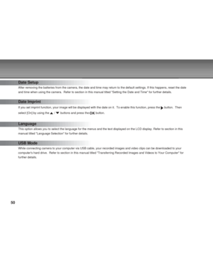 Page 50 50
Date Setup
After removing the batteries from the camera, the date and time may return to the default settings. If this happens, reset the date
and time when using the camera.  Refer to section in this manual titled Setting the Date and Time for further details.
Date Imprint
If you set imprint function, your image will be displayed with the date on it.  To enable this function, press the  button.  Then
select [On] by using the 
 /  buttons and press the  button.
Language
This option allows you to...