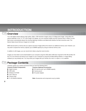 Page 8 8
INTRODUCTION
Overview
Your new digital camera delivers high quality, 2048 x 1536 resolution images using a 3.3 Mega pixel imager. Using either the
optical viewfinder or the 1.5” TFT color image LCD display, you can compose images and then examine them in detail. An auto-
flash sensor automatically detects the shooting (lighting) conditions and determines whether the flash should be used. This
feature helps ensure that your images turn out right.
8MB internal (built-in) memory lets you capture and...