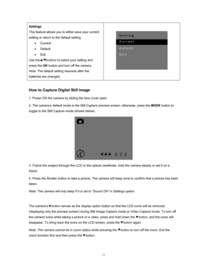 Page 11  11
Settings 
This feature allows you to 
either save your current 
setting or return to the default setting. 
• Current 
•  Default 
•  Exit 
Use the   /   buttons  to select your setting and 
press the  OK button and turn off the camera.  
Note:  The default setting resumes after the 
batteries are changed.    
 
 
How to Capture Digital Still Image 
1. Power ON the camera by sliding the lens cover open. 
2. The camera’s default mode is the Still  Capture preview screen; otherwise, press the MODE...