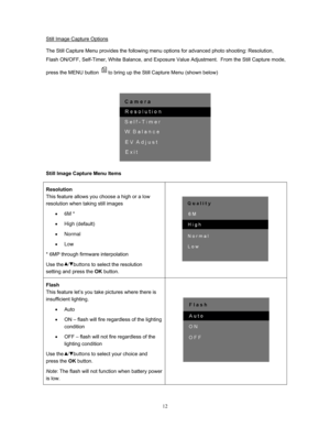 Page 12  12
Still Image Capture Options
 
The Still Capture Menu provides the following menu options for advanced photo shooting: Resolution, 
Flash ON/OFF, Self-Timer, White Balance, and Exposure  Value Adjustment.  From the Still Capture mode, 
press the MENU button 
to bring up the Still Capture Menu (shown below) 
 
 
Still Image Capture Menu Items 
Resolution 
This feature allows you choose a high or a low 
resolution when taking still images  • 6M * 
• High (default) 
• Normal 
• Low
* 6MP through...