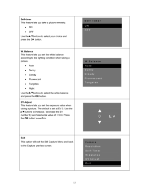 Page 13  13
Self-timer 
This feature lets you take a picture remotely. 
• ON 
•  OFF 
Use the   /   buttons  to select your choice and 
press the  OK button. 
 
W. Balance 
This feature lets you set the white balance 
according to the lighting condition when taking a 
picture. 
• Auto 
•  Sunny 
•  Cloudy 
•  Fluorescent 
•  Tungsten 
•  Night 
Use the   /   buttons  to select the white balance 
and press the  OK button. 
 
EV Adjust 
This feature lets you set the exposure value when 
taking a picture. The...