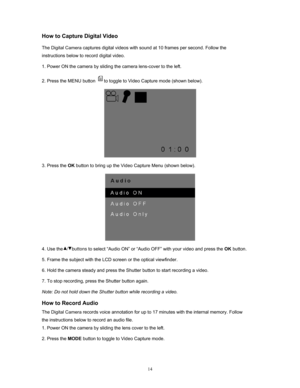 Page 14  14
How to Capture Digital Video 
The Digital Camera captures digital videos with sound at 10 frames per second. Follow the 
instructions below to record digital video.  
1. Power ON the camera by sliding  the camera lens-cover to the left. 
2. Press the MENU button 
to toggle to Video Capture mode (shown below).  
 
3. Press the  OK button to bring up the Video  Capture Menu (shown below). 
 
4. Use the   /   buttons  to select “Audio ON” or “Audio OFF” with your video and press the  OK button. 
5....
