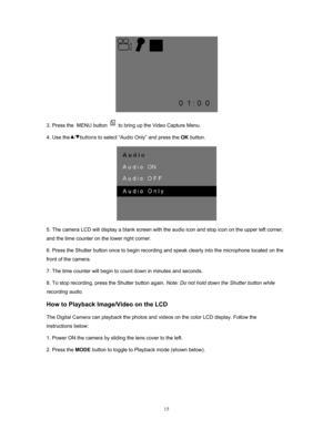 Page 15  15
 
3. Press the  MENU button 
 to bring up the Video Capture Menu. 
4. Use the   /   buttons  to select “Audio Only” and press the OK button. 
 
5. The camera LCD will display a blank screen with the audio icon and stop icon on the upper left corner, 
and the time counter on the lower right corner. 
6. Press the Shutter button once to begin recording  and speak clearly into the microphone located on the 
front of the camera.  
7. The time counter will begin to count down in minutes and seconds.  
8....