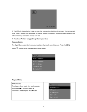 Page 16  16
 
3. The LCD will display the last image or video that wa s saved on the internal memory or the memory card. 
Note: Using a memory card will disable the internal  memory. To playback the images/videos stored on the 
internal memory, remove  the memory card first.  
4. Press the    /   buttons to toggle through the images/videos. 
Playback Options
 
The Digital Camera  provides these viewing options: thumbnails and slideshows.  Press the MENU 
button 
 to bring up the Playback Menu (shown below)....