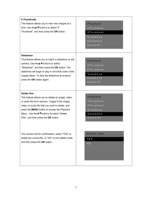 Page 17  17
9 Thumbnails 
This feature allows you to view nine images at a 
time. Use the 
  /   buttons to select “9 
Thumbnail”, and then press the  OK button.  
 
Slideshow 
This feature allows you to watch a slideshow on the 
camera. Use the   /   buttons to select 
“Slideshow”, and then press the  OK button. The 
slideshow will begin to play in chronicle order of the 
images taken. To stop the slideshow at anytime, 
press the  OK button again.  
 
Delete One 
This feature allows you to delete an image,...