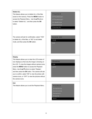 Page 18  18
Delete ALL 
This feature allows you to delete ALL of the files 
saved on the memory. Press the 
MENU button to 
access the Playback Menu.  Use the    /   buttons 
to select “Delete ALL”, and then press the  OK 
button.  
 
 
 
 
The camera will ask for co nfirmation, select “YES” 
to delete ALL of the files, or “NO” to exit delete 
mode, and then press the  OK button. 
 
 
 
 
Display 
This feature allows you to clear the LCD screen of 
icon displays so that only the image is showing on 
the LCD. To...