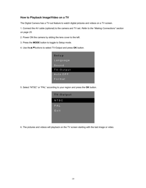 Page 19  19
How to Playback Image/Video on a TV 
The Digital Camera has a TV-out feature to watch digital pictures and videos on a TV screen.  
1. Connect the AV cable (optional) to the camera and TV set.  Refer to the “Making Connections” section 
on page 25 .  
2. Power ON the camera by sliding the lens cover to the left. 
3. Press the  MODE button to toggle to Setup mode. 
4. Use the   /   buttons  to select TV-Output and press OK button. 
 
5. Select “NTSC” or  “PAL” accord ing to your region and press the...