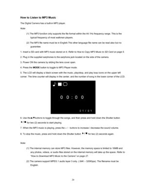 Page 20  20
How to Listen to MP3 Music 
The Digital Camera has a built-in MP3 player.  
Note:  (1) The MP3 function only supports the file format wi thin the 44.1Hz frequency range. This is the 
typical frequency of most walkman players.   
(2) The MP3 file name must be in English.The ot her language file name can be read also but no 
guarantee.  
1. Insert a SD card with MP3 music stored on it.  Refer to How to Copy MP3 Music to SD Card on page 5.   
2. Plug in the supplied earphones to the earphone jack...
