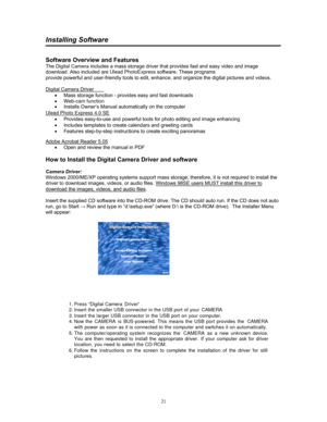 Page 21  21
Installing Software 
 
 
Software Overview and Features 
The Digital Camera includes a mass storage driver that provides fast and easy video and image 
download. Also included are Ulead PhotoExpress software. These programs 
provide powerful and user-friendly tools to edit, enhance, and organize the digital pictures and videos.  
 
Digital Camera Driver
 
• Mass storage  function - provides easy and fast downloads  
 
Ulead Photo Express 4.0 SE
 
•   Provides easy-to-use and powerful tools for photo...