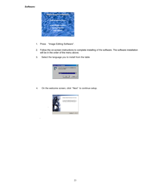 Page 22  
 
 
. 
 
 
 
 
 
 
 
 
 
 
 
 
 
 
 
 
 
  Software: 
. 
 
 
 
 
 
 
 
 
 
 
 
 
 
 
 
 
 
 
1. Press “Image Editing Software”.  
2. Follow the on-screen instructions to comp lete installing of the software. The software installation 
will be in the order of the menu above.   3. Select the language you to install from the table  
 
 
 
 
 
 
4. On the welcome screen, click “Next” to continue setup.   
 
 
 
 
 
 
 
 
 
 
. 
 
 
 
 
 
 
 
 
 
 
 
 
 
 
 
 
 
 
  23  