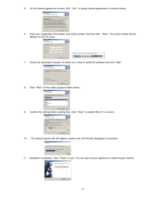 Page 23  245. On the license agreem 
ent screen, click “Yes” to accept license agreement to continue setup. 
 
 
 
 
 
 
 
 
6.  Enter your registration information  and serial number and then click  “Next” . The serial number will be 
labeled on the CD cover.  
 
 
 
 
 
 
 
 
7.  Chose the destination location of whe re you’d like to install the software and click “Next”. 
 
 
 
 
 
 
 
 
8.  Click “Next” on the select program folder screen. 
 
 
 
 
 
 
 
 
9.  Confirm the setting before copfing files. C...