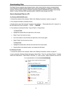Page 25 Downloading Files  
 
to the computer to transfer the files without using a third party application or installing a TWAIN driver. 
However, only the newer versions of Windows operating systems (2000/ME/XP) support mass storage 
feature. If using a Windows 98SE operating syst em, install the mass storage driver first.   
 
How to Download Files to a PC  
 
For Windows 98SE/2000/ME Users 
1. Connect the camera to the computer.  Refer to the “Making Connections“ section on page 25. 
 
2. The computer will...