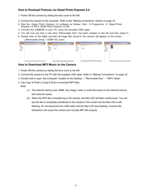 Page 26  
 
 
 
How  to Dowload Pictures via Ulead Photo Express 4.0 
 
1. Power ON
  the camera by  sliding the lens cover to the left. 
 
2. Connect the camera to the computer.  Refer to the “Making connections” section on page 25 . 
 
  
 
 
 
 
 
 
 
    3

.  Start the Ulead Photo Express 4.0 software as follows: Start à Programme à Ulead Photo 
 
 
 
   
 
 
 
 
  Express 4.0 SEà Ulead Photo Expr ess 4.0 SE 
 
   
 
 
 
 
 
5.  You will now see that a new drive Removable Disc has been created on the left...