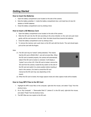 Page 5  
5
Getting Started 
 
How to Insert the Batteries 
1.  Open the battery compartment cover located on the side of the camera.  
2.  Note the battery polarities +/- inside the battery compartment door, and insert two (2) new AA 
alkaline or Ni-MH batteries.   
3.  Close the battery compartment cover by clicking it shut. 
 
How to Insert a SD Memory Card 
1.  Open the battery compartment cover located on the side of the camera. 
2.  Slide the SD card into the SD slot according to the arrow direction on...