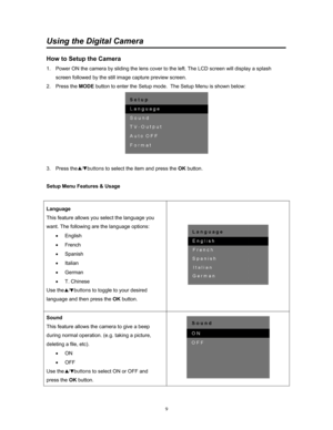 Page 9  9
Using the Digital Camera
 
How to Setup the Camera 
1.  Power ON the camera by sliding the lens cover to the left. The LCD screen will display a splash 
screen followed by the still im age capture preview screen. 
2. Press the  MODE button to enter the Setup mode.  The Setup Menu is shown below: 
 
 
3. Press the   /   buttons  to select the item and press the OK button. 
 
Setup Menu Features & Usage 
 
Language 
This feature allows you select the language you 
want. The following are the language...