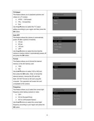 Page 10  10
TV-Output
 
This feature allows you to playback pictures and 
videos on a TV screen: 
• NTSC – US/Canada 
•   PAL – Europe/Asia 
•  Exit 
Use the   /   buttons  to select the TV output 
setting according to your region and then press the 
OK  button.    
 
Auto OFF
 
This feature allows the camera to automatically 
power off after a period of inactivity.  • 30 sec. 
•  60 sec. 
•  120 sec. 
•  OFF 
Use the   /   buttons to select the time that the 
camera is inactive before it automatically powers...