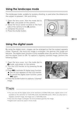 Page 2019
E
Using the landscape mode
The landscape mode, suitable for scenery shooting, is used when the distance to
the subject is between 1.9m and infinity.
1. Open the lens cover, then the mode dial to
 mode, and power on the camera.
2. Move the focus switch located on the front
side of the camera to the 
 position.
3. Compose the picture.
4. Press the shutter button.
• You can only set the digital zoom at the resolution of 2048x1536 pixels; digital zoom is not
available at the resolution of 1024x768 pixels...