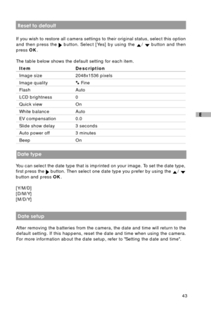 Page 4443
E
 Reset to default
If you wish to restore all camera settings to their original status, select this option
and then press the 
 button. Select [Yes] by using the /  button and then
press OK.
The table below shows the default setting for each item.
Item Description
Image size 2048x1536 pixels
Image quality Fine
Flash Auto
LCD brightness 0
Quick view On
White balance Auto
EV compensation 0.0
Slide show delay 3 seconds
Auto power off 3 minutes
Beep On
 Date type
You can select the date type that is...