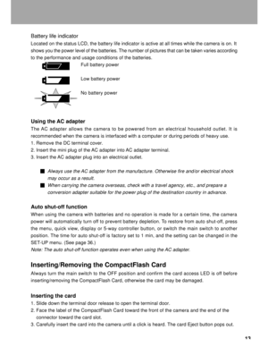 Page 14 13
Battery life indicator
Located on the status LCD, the battery life indicator is active at all t\
imes while the camera is on. It
shows you the power level of the batteries. The number of pictures that can be taken varies according
to the performance and usage conditions of the batteries.
Full battery power
Low battery power
No battery power
Using the AC adapter
The  AC adapter allows the camera to be powered from an electrical household \
outlet. It is
recommended when the camera is interfaced with a...