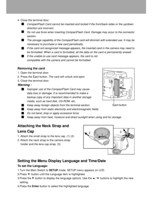 Page 15 14
4. Close the terminal door.
CompactFlash Card cannot be inserted and locked if the front/back sides or the up/down
direction are incorrect.
Do not use force when inserting CompactFlash Card. Damage may occur to the connector
section.
The storage capability of the CompactFlash card will diminish with extended use. It may be
necessary to purchase a new card periodically.
If the card-not-recognized message appears, the inserted card in the camera may need to
be formatted. When a card is formatted, all...