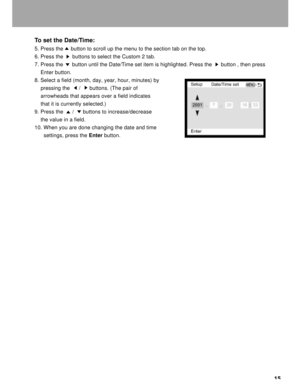 Page 16 15 To set the Date/Time:
5. Press the     button to scroll up the menu to the section tab on the top.
6. Press the      buttons to select the Custom 2 tab.
7. Press the      button until the Date/Time set item is highlighted. Press the      button , then press
    Enter button.
8. Select a field (month, day, year, hour, minutes) by
    pressing the      /      buttons. (The pair of
    arrowheads that appears over a field indicates
    that it is currently selected.)
9. Press the      /      buttons to...