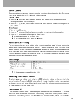 Page 18 17
Zoom Control
This camera features two types of zooming, optical zooming and digital zooming (2X). The optical
zoom range is equivalent to 35 - 140mm in a 35mm camera.
Optical Zoom
1. Press the      (W) button, the subject will move the lens towards to the wide-angle position,
    meaning zoom away from your subject.
2. Press the       (T) button, will move the lens towards to the telephoto position, meaning zoom in
    your subject.
Digital zoom
1. Turn on the LCD monitor
2. Press the      button...