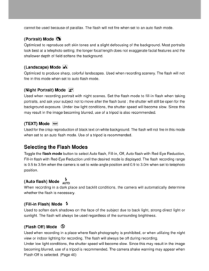 Page 19 18
cannot be used because of parallax. The flash will not fire when set to an auto flash mode.
(Portrait) Mode
Optimized to reproduce soft skin tones and a slight defocusing of the background. Most portraits
look best at a telephoto setting; the longer focal length does not exaggerate facial features and the
shallower depth of field softens the background.
(Landscape) Mode
Optimized to produce sharp, colorful landscapes. Used when recording scenery. The flash will not
fire in this mode when set to auto...