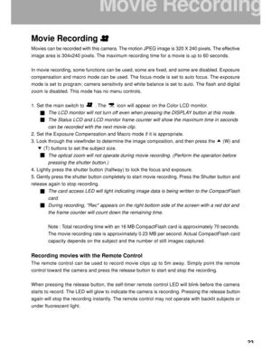 Page 24 23
Movie Recording
Movies can be recorded with this camera. The motion JPEG image is 320 X 240 pixels. The effective
image area is 304x240 pixels. The maximum recording time for a movie is up to 60 seconds.
In movie recording, some functions can be used, some are fixed, and some are disabled. Exposure
compensation and macro mode can be used. The focus mode is set to auto focus. The exposure
mode is set to program; camera sensitivity and white balance is set to auto. The flash and digital
zoom is...