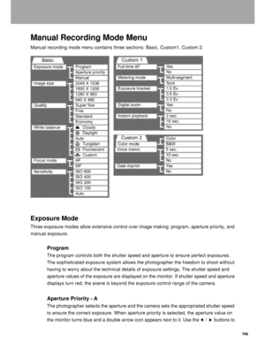 Page 30 29
Manual Recording Mode Menu
Manual recording mode menu contains three sections: Basic, Custom1, Custom 2.
Exposure Mode
Three exposure modes allow extensive control over image making: program, aperture priority, and
manual exposure.
Program
The program controls both the shutter speed and aperture to ensure perfect exposures.
The sophisticated exposure system allows the photographer the freedom to shoot without
having to worry about the technical details of exposure settings. The shutter speed and...