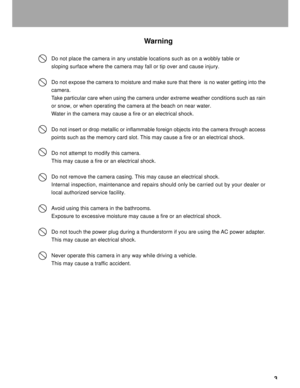 Page 4 3
Warning
Do not place the camera in any unstable locations such as on a wobbly table or
sloping surface where the camera may fall or tip over and cause injury.
Do not expose the camera to moisture and make sure that there  is no water getting into the
camera.
Take particular care when using the camera under extreme weather conditions such as rain
or snow, or when operating the camera at the beach on near water.
Water in the camera may cause a fire or an electrical shock.
Do not insert or drop metallic...