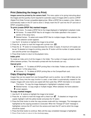 Page 36 35
Print (Selecting the Image to Print)
Images cannot be printed by the camera itself. This menu option is for giving instructing about
the images and the quantity of print required for automatic output of images within a card to a DPOF
(Digital Print Order Format) compatible digital printer. When a DPOF file is created, a misc. folder is
automatically made on the CF card to store it. Simply insert the CF card into the CF card slot of
DPOF compatible printers.
To print (create DPOF file) marked images:...