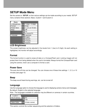 Page 37 36
SETUP Mode Menu
Set the camera to  SETUP, so that various settings can be made according to your needs. SETUP
menu contains three sections: Basic, Custom 1 and Custom 2.
LCD Brightness
The screen brightness can be adjusted in five levels from 1 (low) to 5 (high). As each setting is
highlighted, the monitor will adjust accordingly.
Format
The format function is used to erase all data on a CompactFlash card. Locking images will not
protect them from being deleted when the card is formatted. Always...