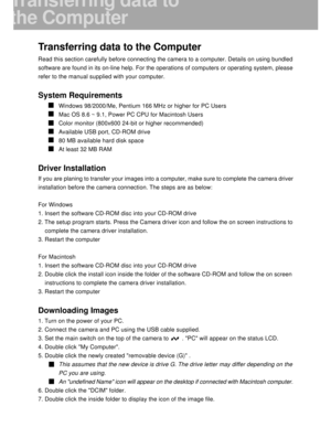 Page 39 38
Transferring data to the Computer
Read this section carefully before connecting the camera to a computer. Details on using bundled
software are found in its on-line help. For the operations of computers or operating system, please
refer to the manual supplied with your computer.
System Requirements
Windows 98/2000/Me, Pentium 166 MHz or higher for PC Users
Mac OS 8.6 ~ 9.1, Power PC CPU for Macintosh Users
Color monitor (800x600 24-bit or higher recommended)
Available USB port, CD-ROM drive
80 MB...