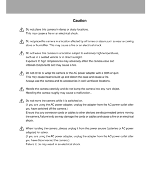 Page 5 4
Caution
Do not place this camera in damp or dusty locations.
This may cause a fire or an electrical shock.
Do not place this camera in a location affected by oil fumes or steam,such as near a cooking
stove or humidifier. This may cause a fire or an electrical shock.
Do not leave this camera in a location subject to extremely high temperatures,
such as in a sealed vehicle or in direct sunlight.
Exposure to high temperatures may adversely affect the camera case and
internal components and may cause a...