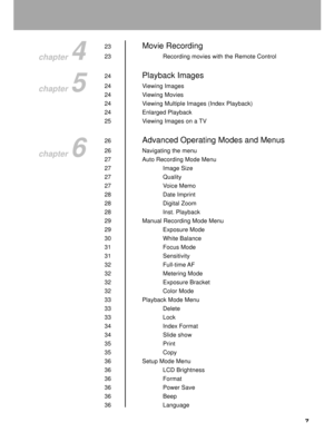 Page 8 7
23Movie Recording
23 Recording movies with the Remote Control
24
Playback Images
24 Viewing Images
24 Viewing Movies
24 Viewing Multiple Images (Index Playback)
24 Enlarged Playback
25 Viewing Images on a TV
26
Advanced Operating Modes and Menus
26 Navigating the menu
27 Auto Recording Mode Menu
27 Image Size
27 Quality
27 Voice Memo
28 Date Imprint
28 Digital Zoom
28 Inst. Playback
29 Manual Recording Mode Menu
29 Exposure Mode
30 White Balance
31 Focus Mode
31 Sensitivity
32 Full-time AF
32 Metering...
