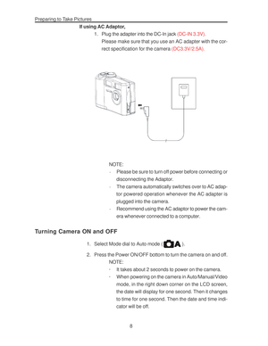 Page 12 Preparing to Take Pictures
8 If using AC Adaptor,
1. Plug the adapter into the DC-In jack (DC-IN 3.3V).
Please make sure that you use an AC adapter with the cor-
rect specification for the camera (DC3.3V/2.5A).
NOTE:
·Please be sure to turn off power before connecting or
disconnecting the Adaptor.
·The camera automatically switches over to AC adap-
tor powered operation whenever the AC adapter is
plugged into the camera.
·Recommend using the AC adaptor to power the cam-
era whenever connected to a...