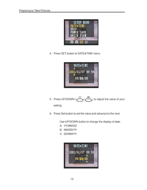 Page 14 Preparing to Take Pictures
10
4. Press SET button to DATE&TIME menu.
5. Press UP/DOWN (/) to adjust the value of your
setting.
6. Press Set button to set the value and advance to the next.
Use UP/DOWN button to change the display of date.
A. YY/MM/DD
B. MM/DD/YY
C. DD/MM/YY        