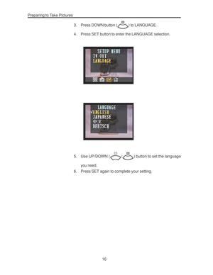 Page 20 Preparing to Take Pictures
16 3. Press DOWN button (
) to LANGUAGE.
4. Press SET button to enter the LANGUAGE selection.
5. Use UP/DOWN (/) button to set the language
you need.
6. Press SET again to complete your setting.      