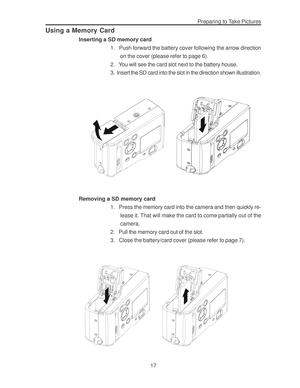 Page 21 Preparing to Take Pictures
17
Using a Memory Card
Inserting a SD memory card
1.   Push forward the battery cover following the arrow direction
on the cover (please refer to page 6).
2.   You will see the card slot next to the battery house.
3.  Insert the SD card into the slot in the direction shown illustration.
Removing a SD memory card
1.   Press the memory card into the camera and then quickly re-
lease it. That will make the card to come partially out of the
camera.
2.   Pull the memory card out of...