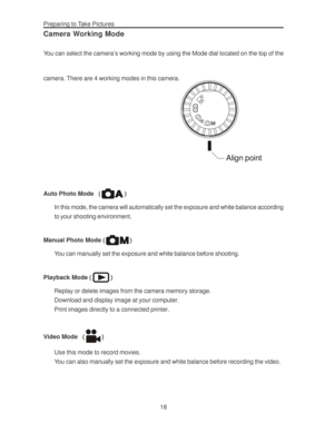 Page 22 Preparing to Take Pictures
18
Camera Working Mode
You can select the camera’s working mode by using the Mode dial located on the top of the
camera. There are 4 working modes in this camera.
Align point
Auto Photo Mode   ()
In this mode, the camera will automatically set the exposure and white balance according
to your shooting environment.
Manual Photo Mode (
)
You can manually set the exposure and white balance before shooting.
Playback Mode (
)
Replay or delete images from the camera memory storage....