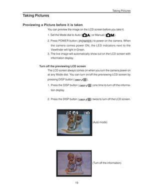 Page 23 19
Taking Pictures
Taking Pictures
Previewing a Picture before it is taken
You can preview the image on the LCD screen before you take it.
1. Set the Mode dial to Auto (
) or Manual ().
2. Press POWER button (
) to power on the camera. When
the camera comes power ON, the LED indicators next to the
Viewfinder will light in Green.
3. The live image will automatically show out on the LCD screen with
information display.
Turn off the previewing LCD screen
The LCD screen always comes on when you turn the...