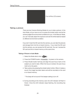 Page 24 Taking Pictures
20
 (Turn off the LCD screen)
Taking a picture
There are two Camera Working Modes for you to take a picture. In the
Auto Mode, all you have to do is to press the shutter button and let the
camera judges the environment conditions for you. In the Manual  Mode,
you can manually adjust the exposure and set the white balance based
on different environment condition.
If you don’t insert the SD card into the camera, you can take the pictures
and storage them into the on board memory.  If you...